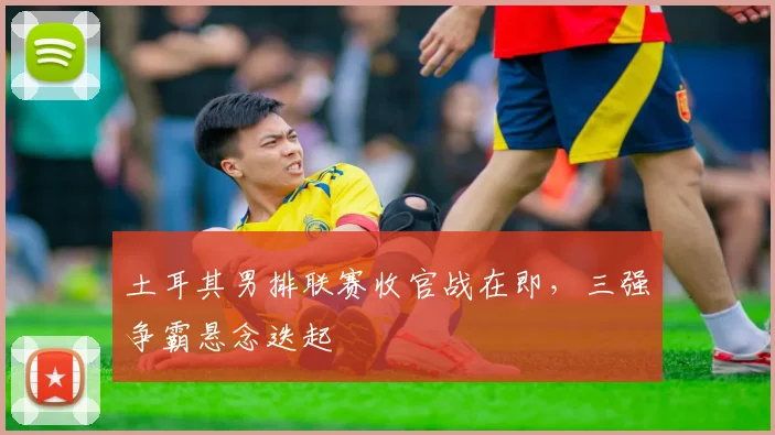 土耳其男排联赛收官战在即,三强争霸悬念迭起