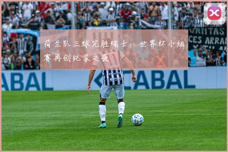 荷兰队三球完胜瑞士,世界杯小组赛再创纪录之夜