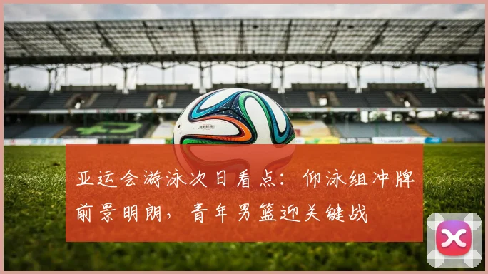 亚运会游泳次日看点：仰泳组冲牌前景明朗，青年男篮迎关键战