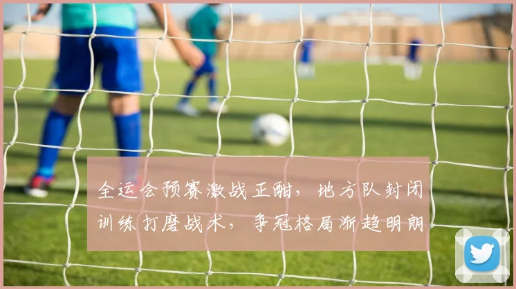 全运会预赛激战正酣,地方队封闭训练打磨战术,争冠格局渐趋明朗