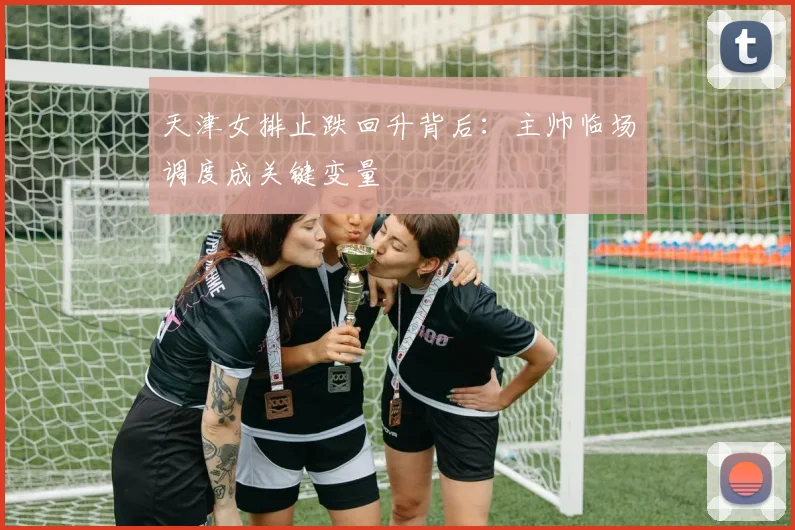 天津女排止跌回升背后：主帅临场调度成关键变量