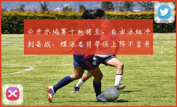 公开水域赛十轮将至，自由泳组冲刺备战，蝶泳名将带伤上阵不言弃