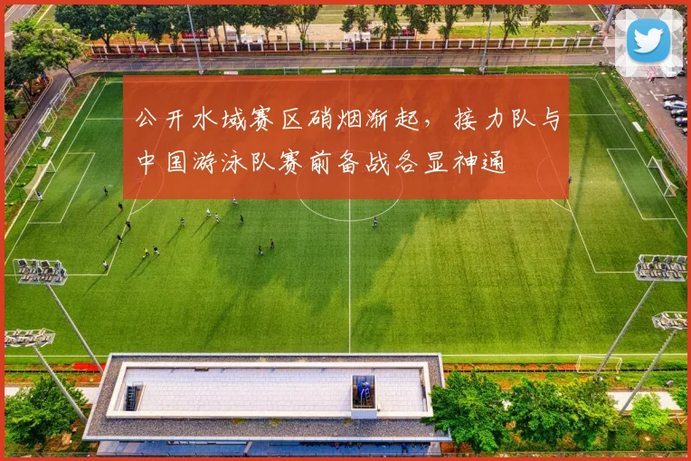 公开水域赛区硝烟渐起,接力队与中国游泳队赛前备战各显神通