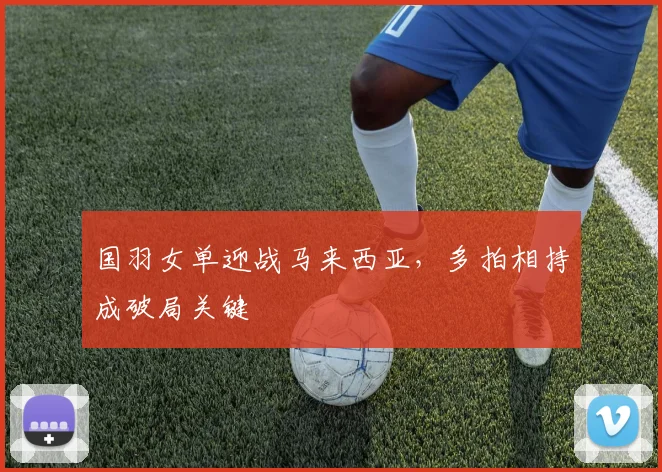 国羽女单迎战马来西亚,多拍相持成破局关键