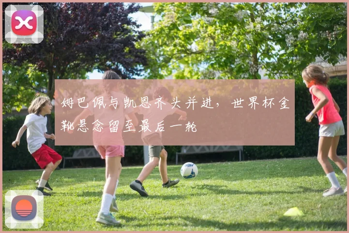 姆巴佩与凯恩齐头并进,世界杯金靴悬念留至最后一轮