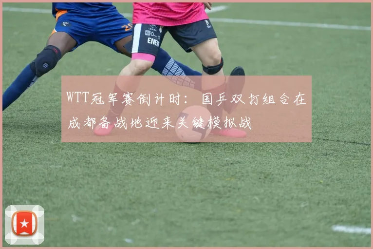 WTT冠军赛倒计时：国乒双打组合在成都备战地迎来关键模拟战